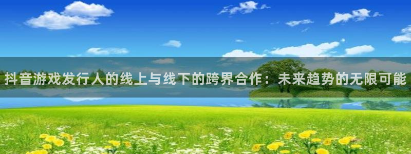广东亿万28电商bruno：抖音游戏发行人的线上与线下的跨界合作：未来趋势的无限可能