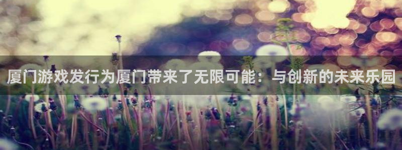 亿万28官网登录注册失败怎么回事：厦门游戏发行为厦门带来了无限可能：与创新的未来乐园
